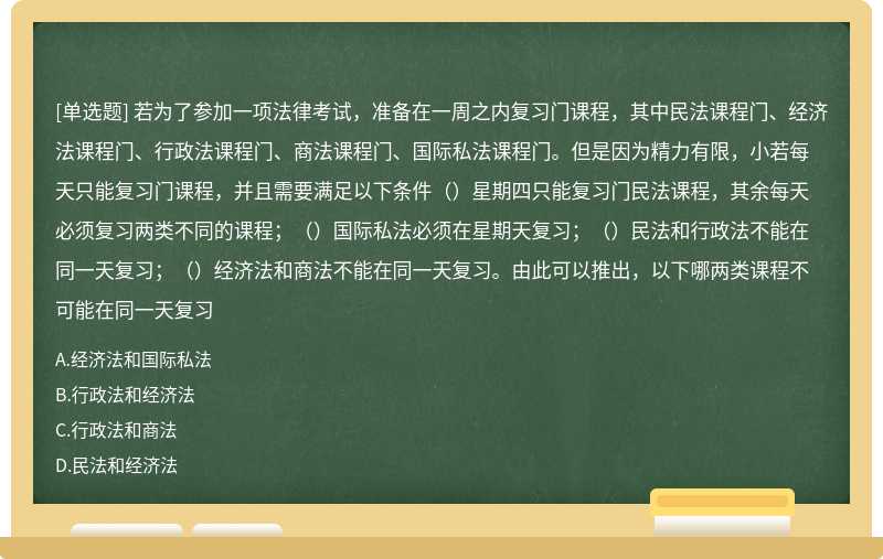 若为了参加一项法律考试，准备在一周之内复习门课程，其中民法课程门、经济法课程门、行政法课程门、商法课程门、国际私法课程门。但是因为精力有限，小若每天只能复习门课程，并且需要满足以下条件（）星期四只能复习门民法课程，其余每天必须复习两类不同的课程；（）国际私法必须在星期天复习；（）民法和行政法不能在同一天复习；（）经济法和商法不能在同一天复习。由此可以推出，以下哪两类课程不可能在同一天复习