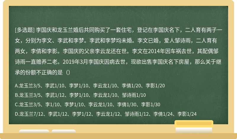 李国庆和龙玉兰婚后共同购买了一套住宅，登记在李国庆名下，二人育有两子一女，分别为李文、李武和李梦。李武和李梦均未婚。李文已婚，爱人邹诗雨，二人育有两女，李倩和李影。李国庆的父亲李云龙还在世。李文在2014年因车祸去世，其配偶邹诗雨一直赡养二老。2019年3月李国庆因病去世，现欲出售李国庆名下房屋，那么关于继承的份额不正确的是（）