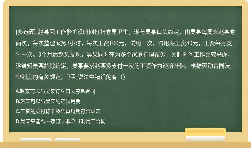 赵某因工作繁忙没时间打扫家里卫生，遂与吴某口头约定，由吴某每周来赵某家两次，每次整理家务3小时，每次工资100元，试用一次，试用期工资80元，工资每月支付一次。3个月后赵某发现，吴某同时在为多个家庭打理家务，为赶时间工作比较马虎，遂通知吴某解除约定，吴某要求赵某多支付一次的工资作为经济补偿。根据劳动合同法律制度的有关规定，下列说法中错误的有（）