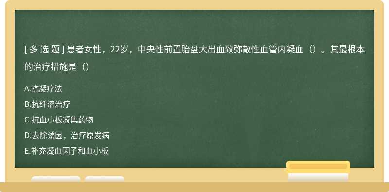 患者女性，22岁，中央性前置胎盘大出血致弥散性血管内凝血（）。其最根本的治疗措施是（）