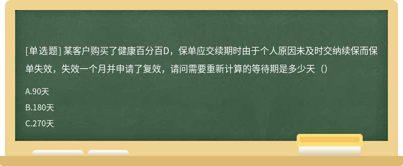 某客户购买了健康百分百D，保单应交续期时由于个人原因未及时交纳续保而保单失效，失效一个月并申请了复效，请问需要重新计算的等待期是多少天（）