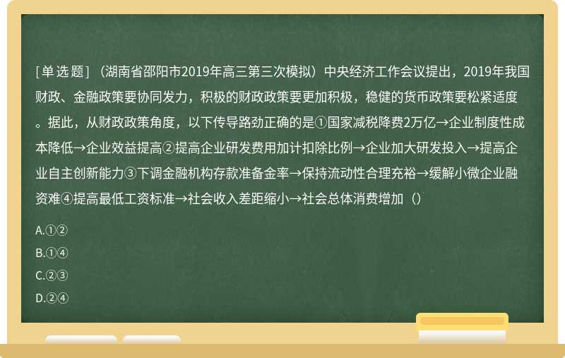 （湖南省邵阳市2019年高三第三次模拟）中央经济工作会议提出，2019年我国财政、金融政策要协同发力，积极的财政政策要更加积极，稳健的货币政策要松紧适度。据此，从财政政策角度，以下传导路劲正确的是①国家减税降费2万亿→企业制度性成本降低→企业效益提高②提高企业研发费用加计扣除比例→企业加大研发投入→提高企业自主创新能力③下调金融机构存款准备金率→保持流动性合理充裕→缓解小微企业融资难④提高最低工资标准→社会收入差距缩小→社会总体消费增加（）