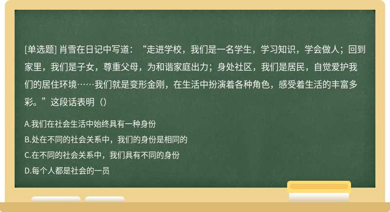 肖雪在日记中写道：“走进学校，我们是一名学生，学习知识，学会做人；回到家里，我们是子女，尊重父母，为和谐家庭出力；身处社区，我们是居民，自觉爱护我们的居住环境……我们就是变形金刚，在生活中扮演着各种角色，感受着生活的丰富多彩。”这段话表明（）