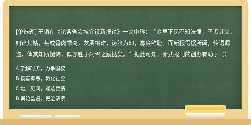 王韬在《论各省会城宜设新报馆》一文中称：“乡里下民不知法律，子诟其父，妇谇其姑，甚或骨肉乖离，友朋相诈，诪张为幻，寡廉鲜耻。而新报得据所闻，传语遐迩，俾其知所愧悔，似亦胜于闾胥之觥挞矣。”据此可知，新式报刊的创办有助于（）