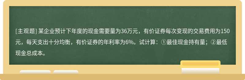 某企业预计下年度的现金需要量为36万元，有价证券每次变现的交易费用为150元，每天支出十分均衡，有价证券的年利率为6%。试计算：①最佳现金持有量；②最低现金总成本。