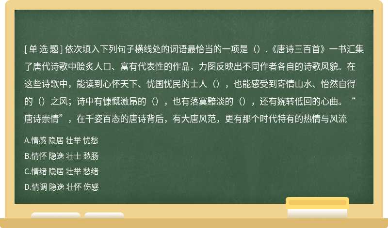 依次填入下列句子横线处的词语最恰当的一项是（）.《唐诗三百首》一书汇集了唐代诗歌中脍炙人口、富有代表性的作品，力图反映出不同作者各自的诗歌风貌。在这些诗歌中，能读到心怀天下、忧国忧民的士人（），也能感受到寄情山水、怡然自得的（）之风；诗中有慷慨激昂的（），也有落寞黯淡的（），还有婉转低回的心曲。“唐诗崇情”，在千姿百态的唐诗背后，有大唐风范，更有那个时代特有的热情与风流