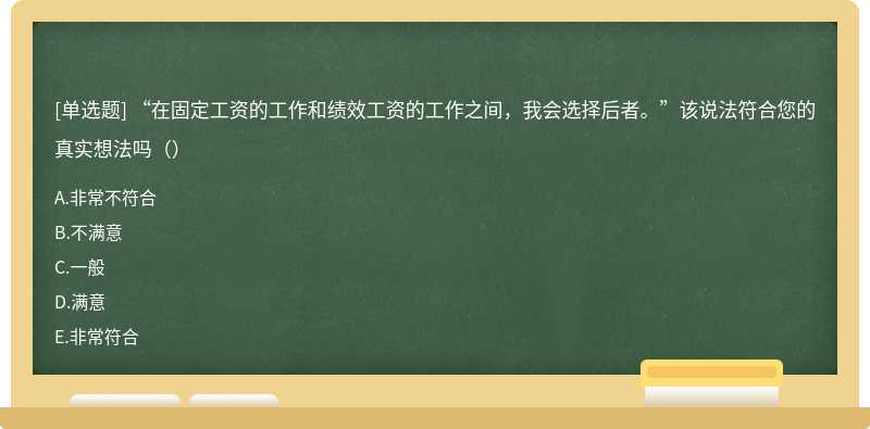 “在固定工资的工作和绩效工资的工作之间，我会选择后者。”该说法符合您的真实想法吗（）