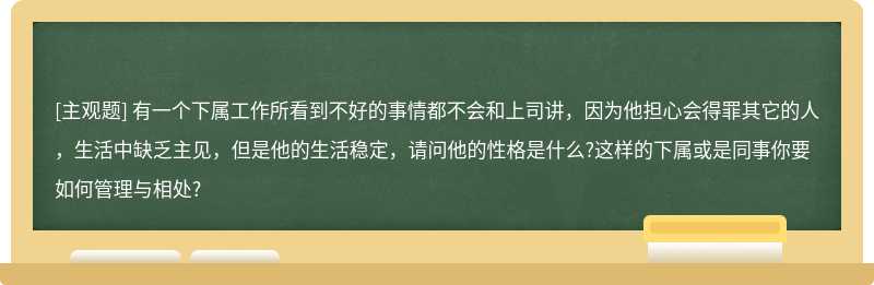 有一个下属工作所看到不好的事情都不会和上司讲，因为他担心会得罪其它的人，生活中缺乏主见，但是他的生活稳定，请问他的性格是什么?这样的下属或是同事你要如何管理与相处?