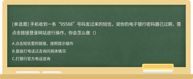 手机收到一条“95588”号码发过来的短信，说你的电子银行密码器已过期，需点击链接登录网站进行操作，你会怎么做（）