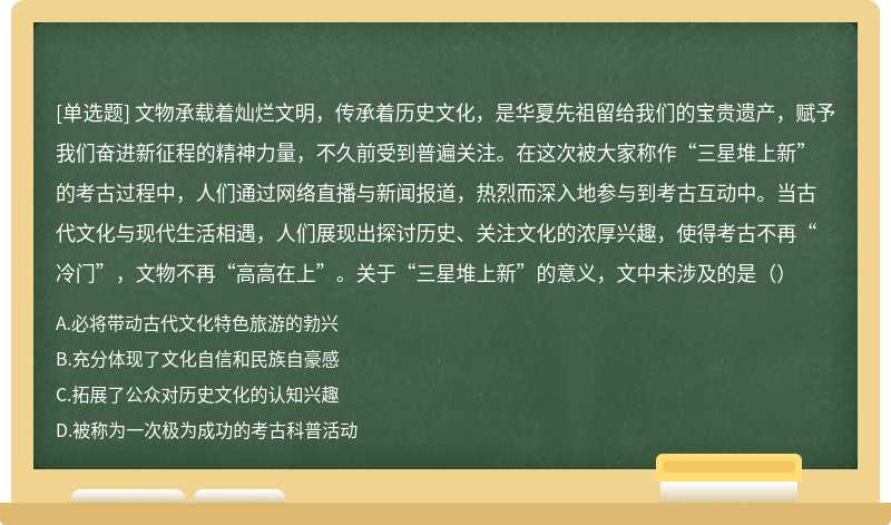 文物承载着灿烂文明，传承着历史文化，是华夏先祖留给我们的宝贵遗产，赋予我们奋进新征程的精神力量，不久前受到普遍关注。在这次被大家称作“三星堆上新”的考古过程中，人们通过网络直播与新闻报道，热烈而深入地参与到考古互动中。当古代文化与现代生活相遇，人们展现出探讨历史、关注文化的浓厚兴趣，使得考古不再“冷门”，文物不再“高高在上”。关于“三星堆上新”的意义，文中未涉及的是（）