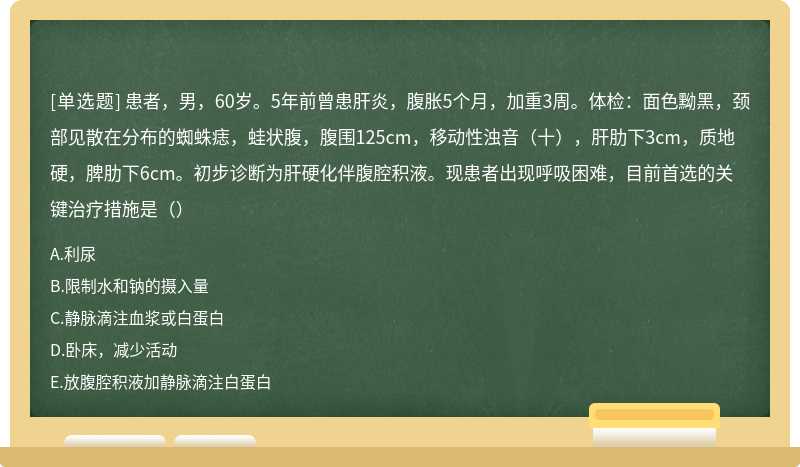 患者，男，60岁。5年前曾患肝炎，腹胀5个月，加重3周。体检：面色黝黑，颈部见散在分布的蜘蛛痣，蛙状腹，腹围125cm，移动性浊音（十），肝肋下3cm，质地硬，脾肋下6cm。初步诊断为肝硬化伴腹腔积液。现患者出现呼吸困难，目前首选的关键治疗措施是（）