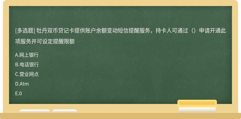 牡丹双币贷记卡提供账户余额变动短信提醒服务，持卡人可通过（）申请开通此项服务并可设定提醒限额