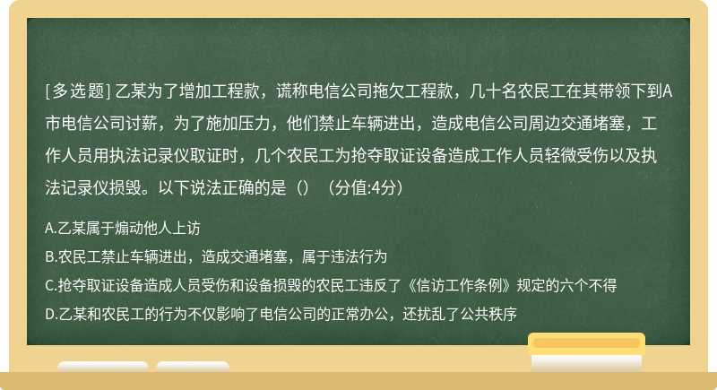 乙某为了增加工程款，谎称电信公司拖欠工程款，几十名农民工在其带领下到A市电信公司讨薪，为了施加压力，他们禁止车辆进出，造成电信公司周边交通堵塞，工作人员用执法记录仪取证时，几个农民工为抢夺取证设备造成工作人员轻微受伤以及执法记录仪损毁。以下说法正确的是（）（分值:4分）