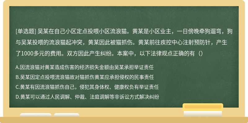 吴某在自己小区定点投喂小区流浪猫。黄某是小区业主，一日傍晚牵狗遛弯，狗与吴某投喂的流浪猫起冲突，黄某因此被猫抓伤。黄某前往疾控中心注射预防针，产生了1000多元的费用。双方因此产生纠纷。本案中，以下法律观点正确的有（）