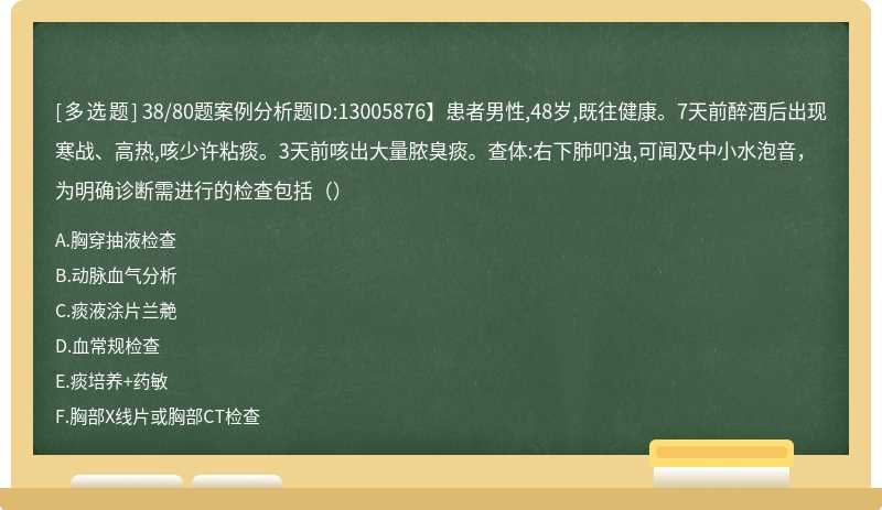 38/80题案例分析题ID:13005876】患者男性,48岁,既往健康。7天前醉酒后出现寒战、高热,咳少许粘痰。3天前咳出大量脓臭痰。查体:右下肺叩浊,可闻及中小水泡音，为明确诊断需进行的检查包括（）