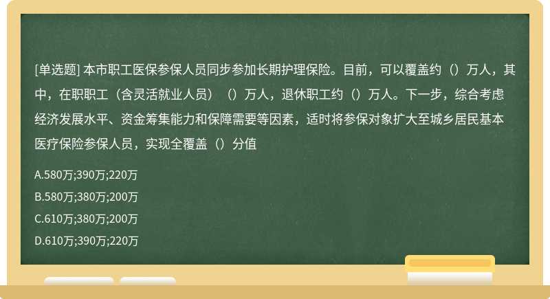 本市职工医保参保人员同步参加长期护理保险。目前，可以覆盖约（）万人，其中，在职职工（含灵活就业人员）（）万人，退休职工约（）万人。下一步，综合考虑经济发展水平、资金筹集能力和保障需要等因素，适时将参保对象扩大至城乡居民基本医疗保险参保人员，实现全覆盖（）分值