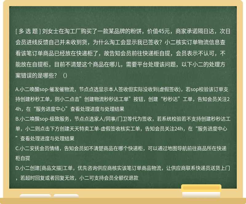 刘女士在淘工厂购买了一款某品牌的粉饼，价值45元，商家承诺隔日达，次日会员进线反馈自己并未收到货，为什么淘工会显示我已签收？小二核实订单物流信息查看该笔订单商品已经放在快递柜了，故告知会员前往快递柜自提，会员表示不认可，不能放在自提柜，目前不清楚这个商品在哪儿，需要平台处理该问题，以下小二的处理方案错误的是哪些？（）