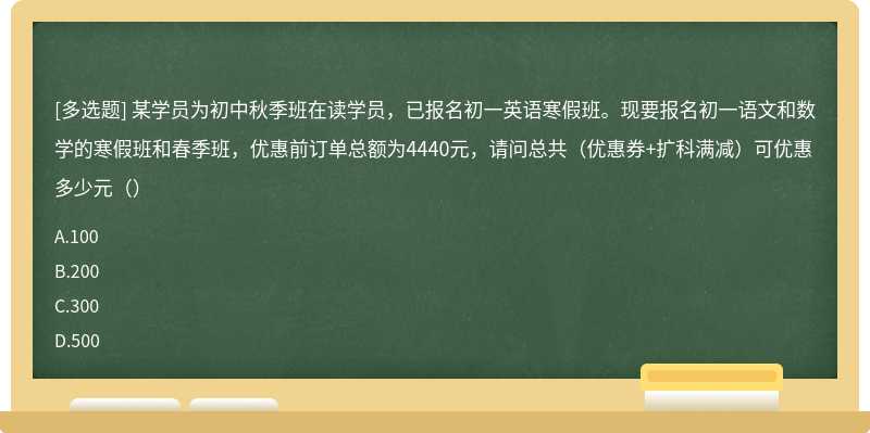 某学员为初中秋季班在读学员，已报名初一英语寒假班。现要报名初一语文和数学的寒假班和春季班，优惠前订单总额为4440元，请问总共（优惠券+扩科满减）可优惠多少元（）