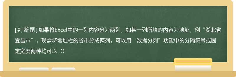 如果将Excel中的一列内容分为两列，如某一列所填的内容为地址，例“湖北省宜昌市”，现需将地址栏的省市分成两列，可以用“数据分列”功能中的分隔符号或固定宽度两种均可以（）