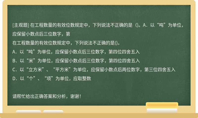 在工程数量的有效位数规定中，下列说法不正确的是（)。A．以“吨”为单位，应保留小数点后三位数字，第在工程数量的有效位数规定中，下列说法不正确的是()。A．以“吨”为单位，应保留小数点后三位数字，第四位四舍五入B．以“米”为单位，应保留小数点后三位数字，第四位四舍五入C．以“立方米”、“平方米”为单位，应保留小数点后两位数字，第三位四舍五入D．以“个”、“项”为单位，应取整数请帮忙给出正确答案和分析，谢谢！