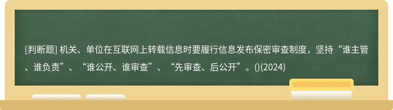 機關、單位在互聯網上轉載信息時要履行信息發布保密審查制度，堅持“誰主管、誰負責”、“誰公開、誰審查”、“先審查、后公開”。()(2024)