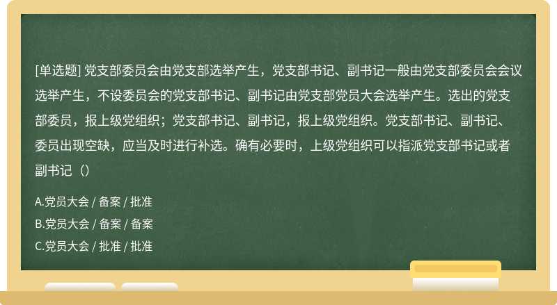 党支部委员会由党支部选举产生，党支部书记、副书记一般由党支部委员会会议选举产生，不设委员会的党支部书记、副书记由党支部党员大会选举产生。选出的党支部委员，报上级党组织；党支部书记、副书记，报上级党组织。党支部书记、副书记、委员出现空缺，应当及时进行补选。确有必要时，上级党组织可以指派党支部书记或者副书记（）