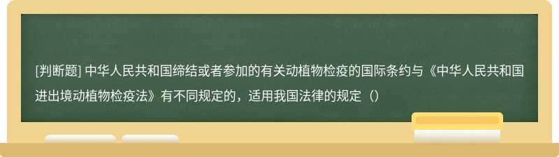 中华人民共和国缔结或者参加的有关动植物检疫的国际条约与《中华人民共和国进出境动植物检疫法》有不同规定的，适用我国法律的规定（）