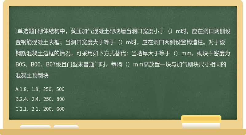 砌体结构中，蒸压加气混凝土砌块墙当洞口宽度小于（）m时，应在洞口两侧设置钢筋混凝土表框；当洞口宽度大于等于（）m时，应在洞口两侧设置构造柱。对于设钢筋混凝土边框的情况，可采用如下方式替代：当墙厚大于等于（）mm，砌块干密度为B05、B06、B07级且门型未普通门时，每隔（）mm高放置一块与加气砌块尺寸相同的混凝土预制块