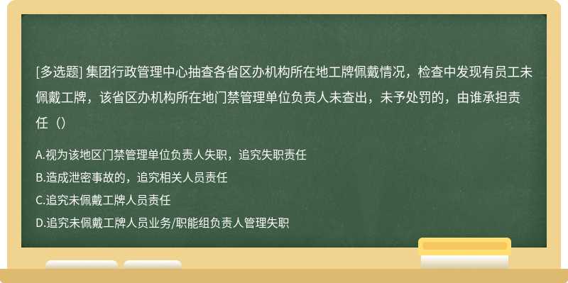 集团行政管理中心抽查各省区办机构所在地工牌佩戴情况，检查中发现有员工未佩戴工牌，该省区办机构所在地门禁管理单位负责人未查出，未予处罚的，由谁承担责任（）