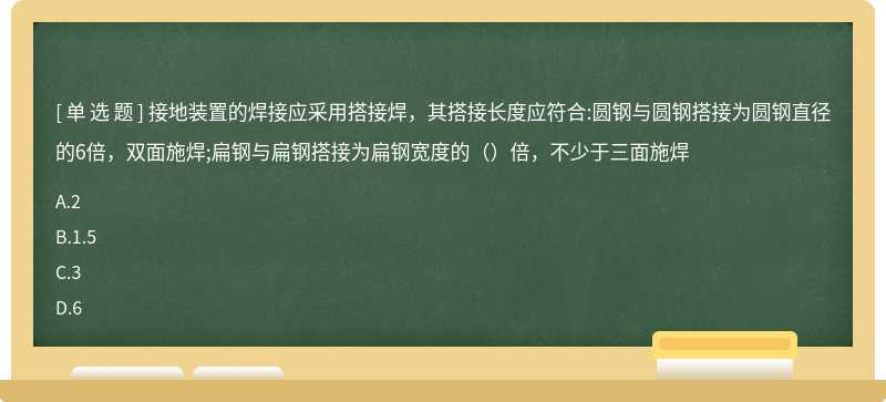 接地装置的焊接应采用搭接焊，其搭接长度应符合:圆钢与圆钢搭接为圆钢直径的6倍，双面施焊;扁钢与扁钢搭接为扁钢宽度的（）倍，不少于三面施焊