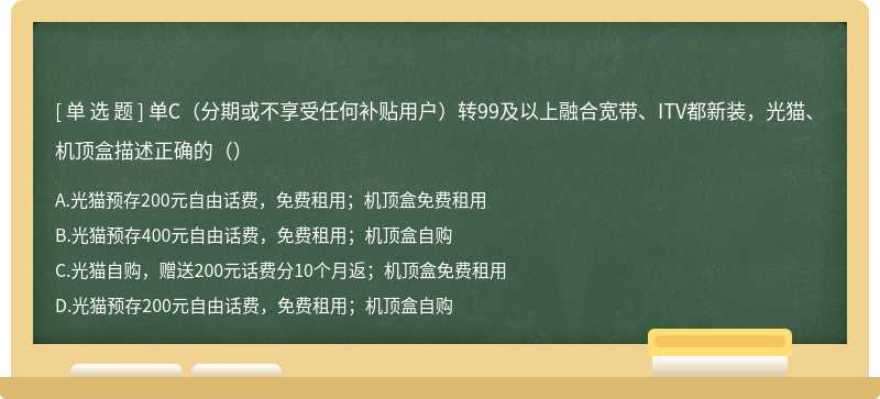 单C（分期或不享受任何补贴用户）转99及以上融合宽带、ITV都新装，光猫、机顶盒描述正确的（）