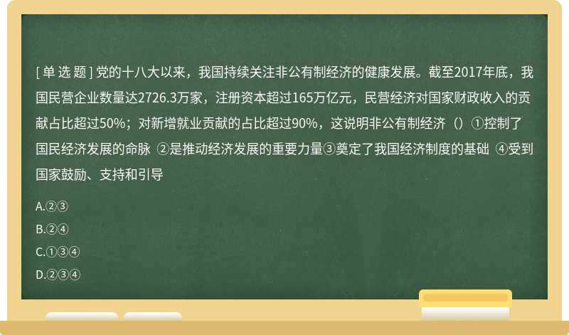 党的十八大以来，我国持续关注非公有制经济的健康发展。截至2017年底，我国民营企业数量达2726.3万家，注册资本超过165万亿元，民营经济对国家财政收入的贡献占比超过50%；对新增就业贡献的占比超过90%，这说明非公有制经济（）①控制了国民经济发展的命脉 ②是推动经济发展的重要力量③奠定了我国经济制度的基础 ④受到国家鼓励、支持和引导