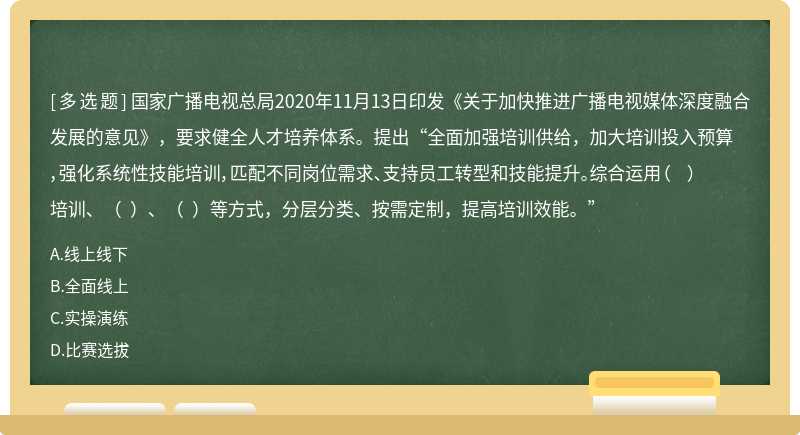 国家广播电视总局2020年11月13日印发《关于加快推进广播电视媒体深度融合发展的意见》，要求健全人才培养体系。提出“全面加强培训供给，加大培训投入预算，强化系统性技能培训，匹配不同岗位需求、支持员工转型和技能提升。综合运用（  ）培训、（  ）、（  ）等方式，分层分类、按需定制，提高培训效能。”