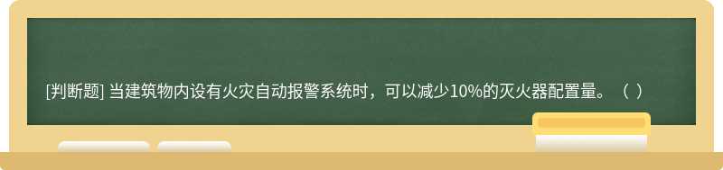 当建筑物内设有火灾自动报警系统时，可以减少10%的灭火器配置量。（  ）