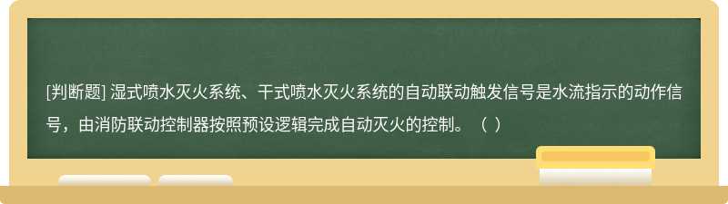 濕式噴水滅火系統、干式噴水滅火系統的自動聯動觸發信號是水流指示的動作信號，由消防聯動控制器按照預設邏輯完成自動滅火的控制。（  ）