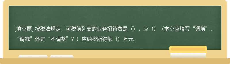 按税法规定，可税前列支的业务招待费是（），应（）（本空应填写“调增”、“调减”还是“不调整”？）应纳税所得额（）万元。