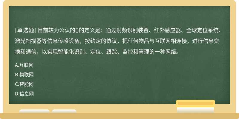 目前较为公认的()的定义是：通过射频识别装置、红外感应器、全球定位系统、激光扫描器等信息传感设备，按约定的协议，把任何物品与互联网相连接，进行信息交换和通信，以实现智能化识别、定位、跟踪、监控和管理的一种网络。