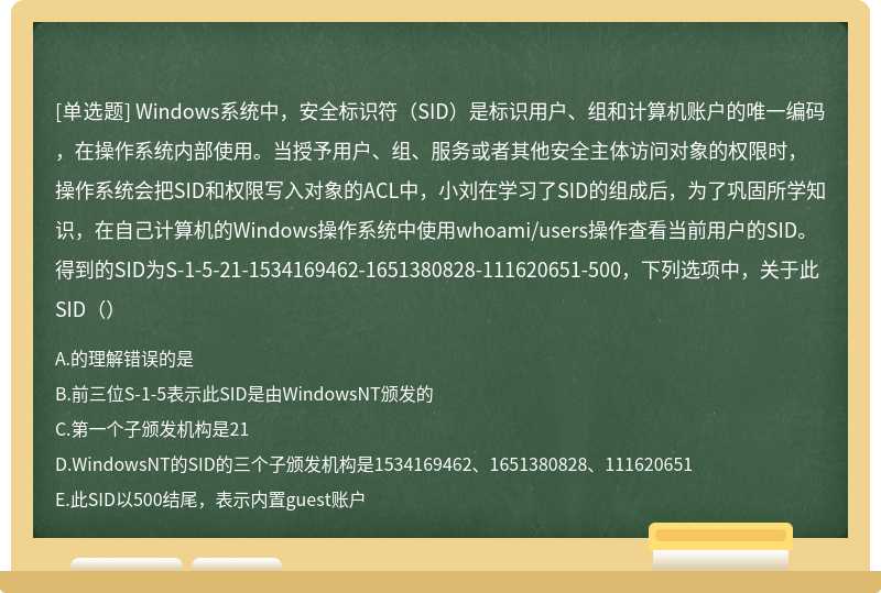 Windows系统中，安全标识符（SID）是标识用户、组和计算机账户的唯一编码，在操作系统内部使用。当授予用户、组、服务或者其他安全主体访问对象的权限时，操作系统会把SID和权限写入对象的ACL中，小刘在学习了SID的组成后，为了巩固所学知识，在自己计算机的Windows操作系统中使用whoami/users操作查看当前用户的SID。得到的SID为S-1-5-21-1534169462-1651380828-111620651-500，下列选项中，关于此SID（）