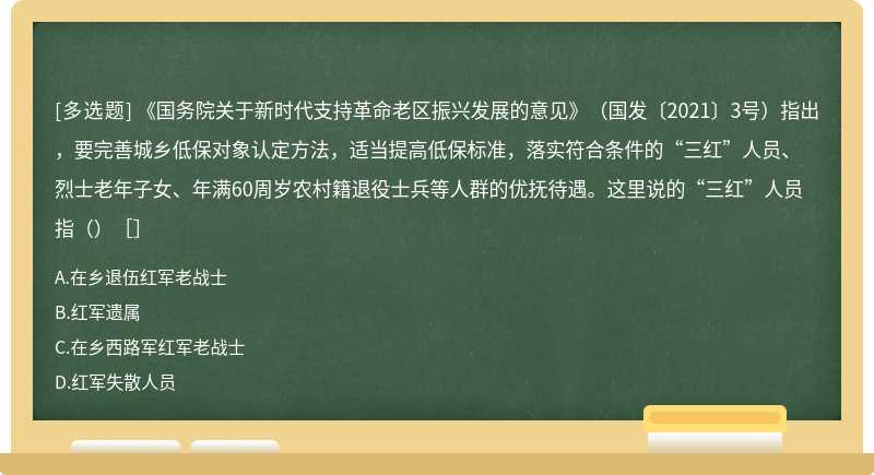 《国务院关于新时代支持革命老区振兴发展的意见》（国发〔2021〕3号）指出，要完善城乡低保对象认定方法，适当提高低保标准，落实符合条件的“三红”人员、烈士老年子女、年满60周岁农村籍退役士兵等人群的优抚待遇。这里说的“三红”人员指（）［］