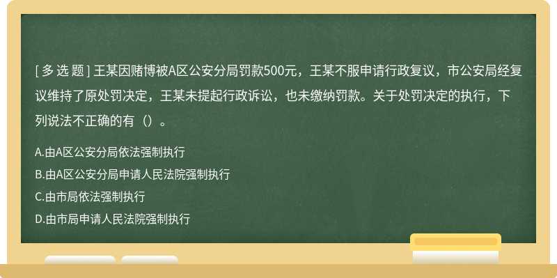 王某因赌博被A区公安分局罚款500元，王某不服申请行政复议，市公安局经复议维持了原处罚决定，王某未提起行政诉讼，也未缴纳罚款。关于处罚决定的执行，下列说法不正确的有（）。