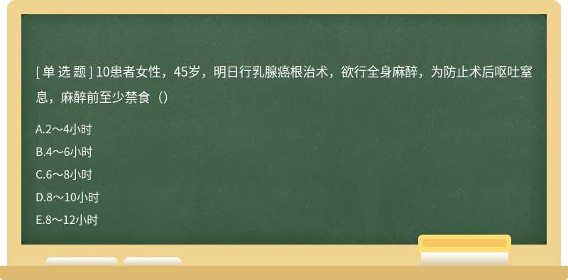 10患者女性，45岁，明日行乳腺癌根治术，欲行全身麻醉，为防止术后呕吐窒息，麻醉前至少禁食（）