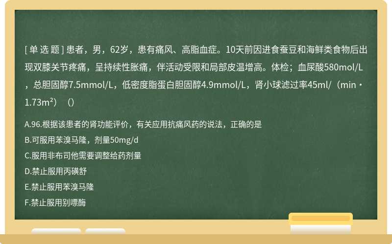 患者，男，62岁，患有痛风、高脂血症。10天前因进食蚕豆和海鲜类食物后出现双膝关节疼痛，呈持续性胀痛，伴活动受限和局部皮温增高。体检；血尿酸580mol/L，总胆固醇7.5mmol/L，低密度脂蛋白胆固醇4.9mmol/L，肾小球滤过率45ml/（min·1.73m²）（）