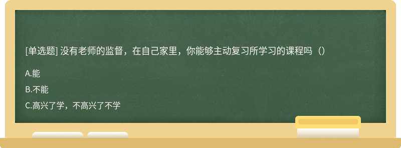 没有老师的监督，在自己家里，你能够主动复习所学习的课程吗（）