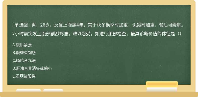 男，26岁。反复上腹痛4年，常于秋冬换季时加重，饥饿时加重，餐后可缓解。2小时前突发上腹部剧烈疼痛，难以忍受。如进行腹部检查，最具诊断价值的体征是（）