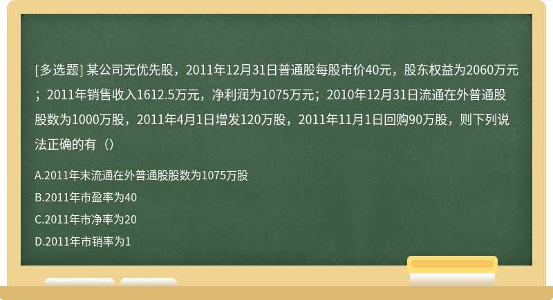 某公司无优先股，2011年12月31日普通股每股市价40元，股东权益为2060万元；2011年销售收入1612.5万元，净利润为1075万元；2010年12月31日流通在外普通股股数为1000万股，2011年4月1日增发120万股，2011年11月1日回购90万股，则下列说法正确的有（）