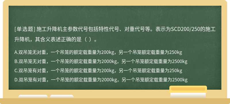 施工升降机主参数代号包括特性代号、对重代号等。表示为SCD200/250的施工升降机，其含义表述正确的是（  ）。