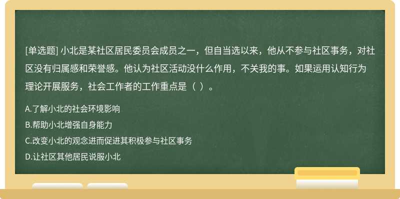 小北是某社区居民委员会成员之一，但自当选以来，他从不参与社区事务，对社区没有归属感和荣誉感。他认为社区活动没什么作用，不关我的事。如果运用认知行为理论开展服务，社会工作者的工作重点是（  ）。