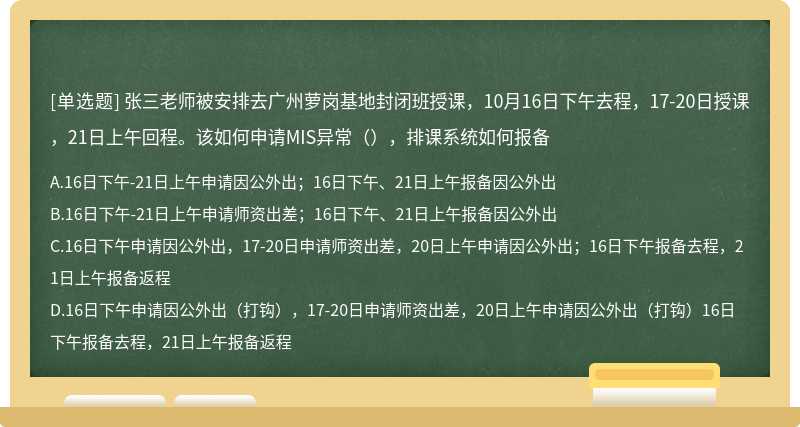 张三老师被安排去广州萝岗基地封闭班授课，10月16日下午去程，17-20日授课，21日上午回程。该如何申请MIS异常（），排课系统如何报备