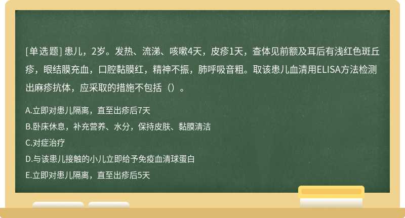 患儿，2岁。发热、流涕、咳嗽4天，皮疹1天，查体见前额及耳后有浅红色斑丘疹，眼结膜充血，口腔黏膜红，精神不振，肺呼吸音粗。取该患儿血清用ELISA方法检测出麻疹抗体，应采取的措施不包括（）。