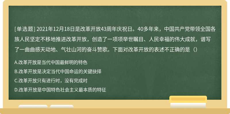 2021年12月18日是改革开放43周年庆祝日。40多年来，中国共产党带领全国各族人民坚定不移地推进改革开放，创造了一项项举世瞩目、人民幸福的伟大成就，谱写了一曲曲感天动地、气壮山河的奋斗赞歌。下面对改革开放的表述不正确的是（）